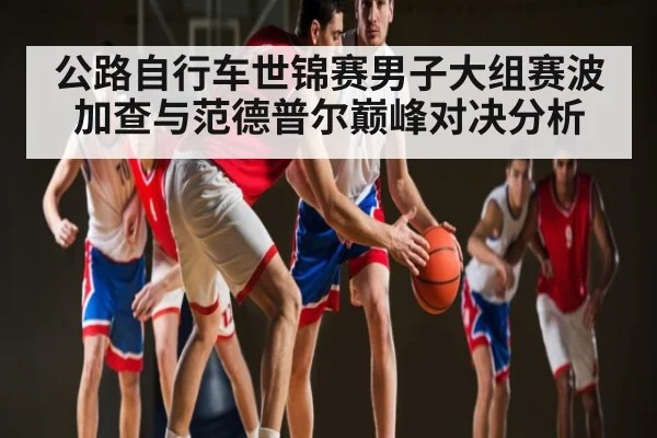 公路自行车世锦赛男子大组赛波加查与范德普尔巅峰对决分析